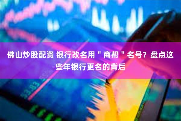 佛山炒股配资 银行改名用"商帮"名号?盘点这些年银行更名的背后