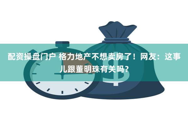 配资操盘门户 格力地产不想卖房了!网友:这事儿跟董明珠有关吗?