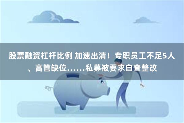 股票融资杠杆比例 加速出清!专职员工不足5人、高管缺位……私募被要求自查整改