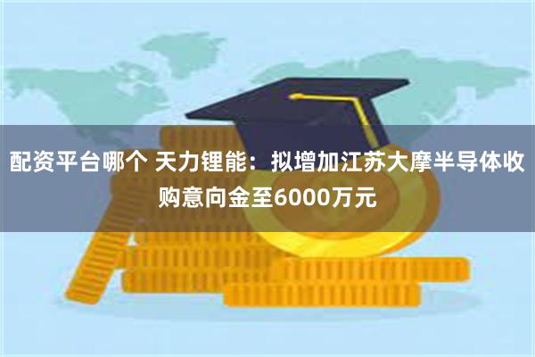配资平台哪个 天力锂能:拟增加江苏大摩半导体收购意向金至6000万元