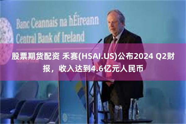 股票期货配资 禾赛(HSAI.US)公布2024 Q2财报,收入达到4.6亿元人民币