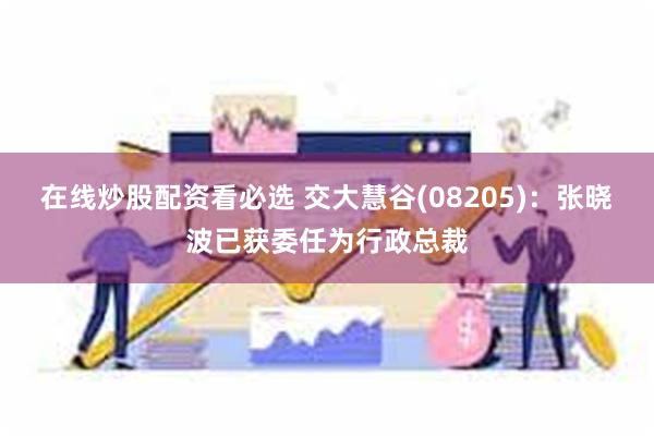 在线炒股配资看必选 交大慧谷(08205):张晓波已获委任为行政总裁