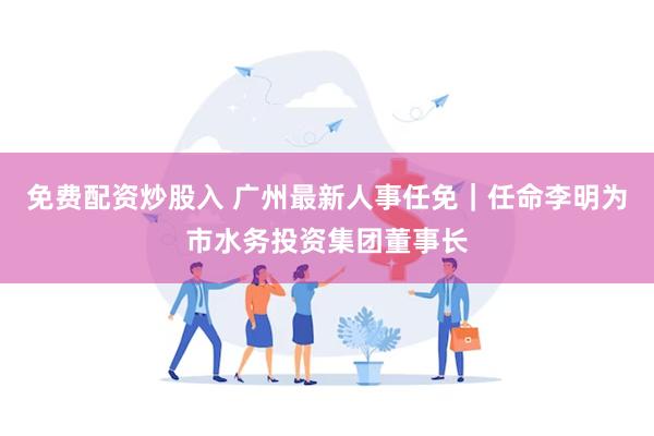免费配资炒股入 广州最新人事任免|任命李明为市水务投资集团董事长