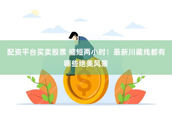 配资平台买卖股票 缩短两小时！最新川藏线都有哪些绝美风景