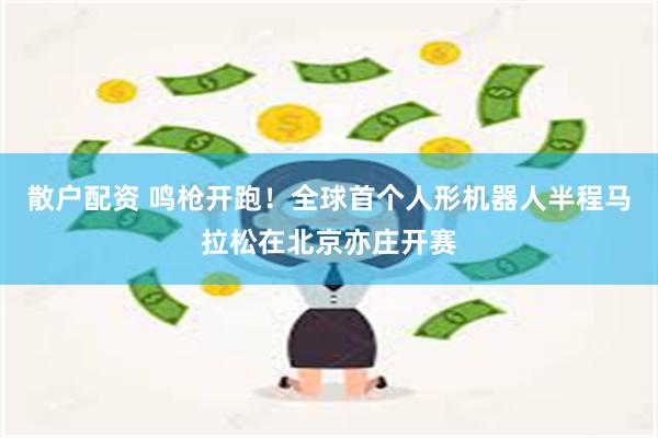 散户配资 鸣枪开跑！全球首个人形机器人半程马拉松在北京亦庄开赛