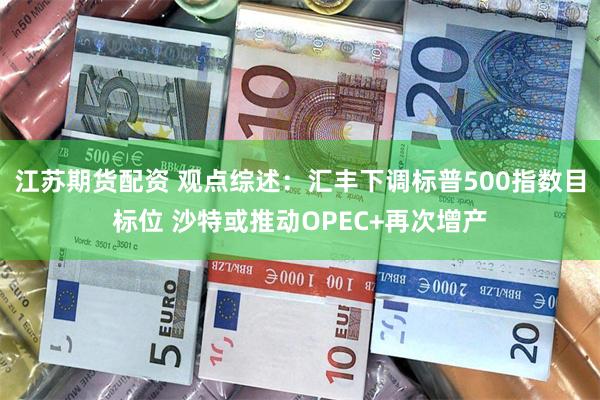 江苏期货配资 观点综述：汇丰下调标普500指数目标位 沙特或推动OPEC+再次增产