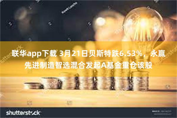 联华app下载 3月21日贝斯特跌6.53%，永赢先进制造智选混合发起A基金重仓该股