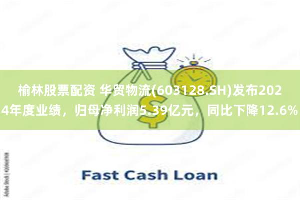 榆林股票配资 华贸物流(603128.SH)发布2024年度业绩，归母净利润5.39亿元，同比下降12.6%