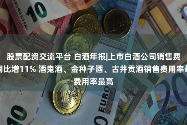 股票配资交流平台 白酒年报|上市白酒公司销售费用同比增11% 酒鬼酒、金种子酒、古井贡酒销售费用率最高