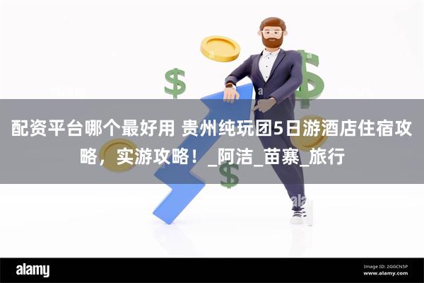 配资平台哪个最好用 贵州纯玩团5日游酒店住宿攻略，实游攻略！_阿洁_苗寨_旅行