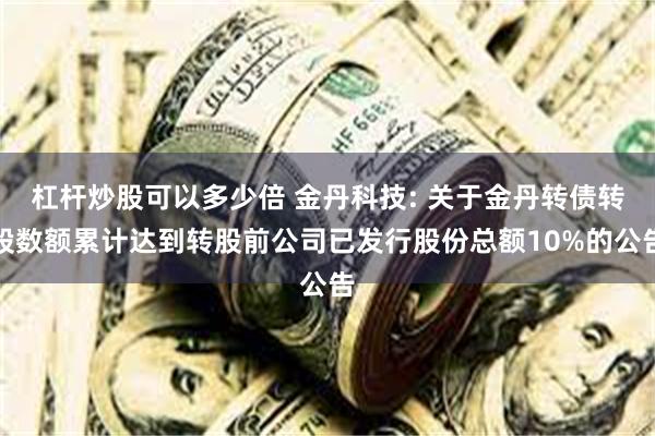 杠杆炒股可以多少倍 金丹科技: 关于金丹转债转股数额累计达到转股前公司已发行股份总额10%的公告