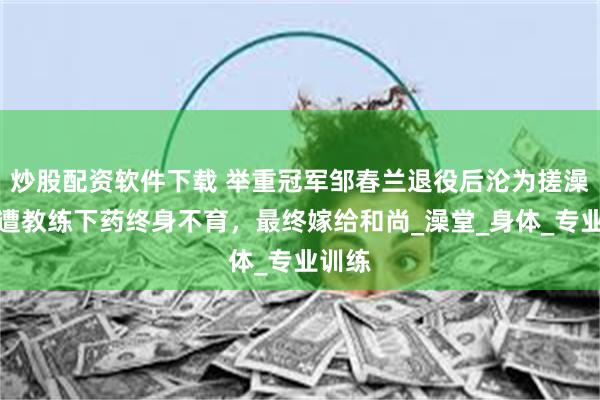 炒股配资软件下载 举重冠军邹春兰退役后沦为搓澡工，遭教练下药终身不育，最终嫁给和尚_澡堂_身体_专业训练