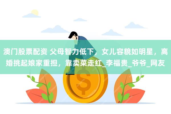澳门股票配资 父母智力低下，女儿容貌如明星，离婚挑起娘家重担，靠卖菜走红_李福贵_爷爷_网友