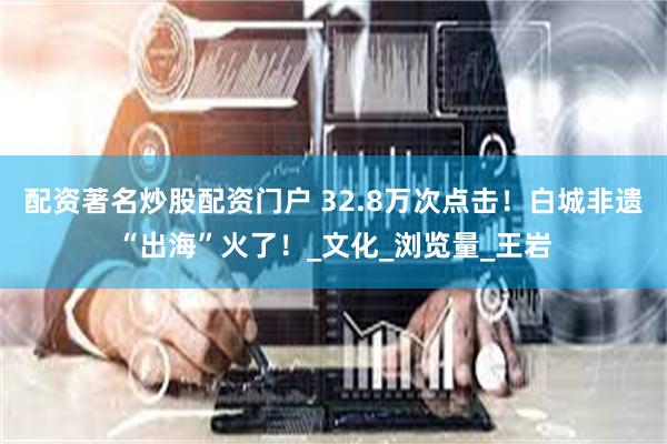 配资著名炒股配资门户 32.8万次点击！白城非遗“出海”火了！_文化_浏览量_王岩