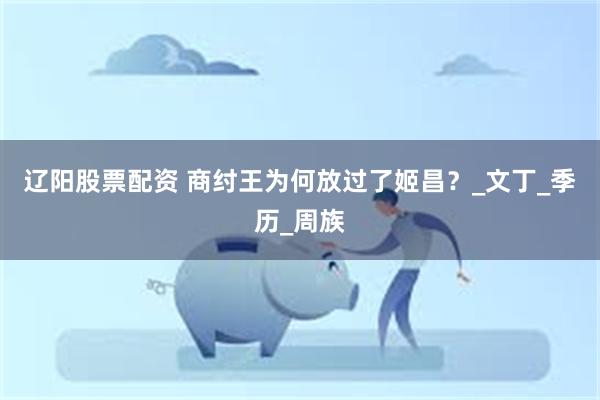 辽阳股票配资 商纣王为何放过了姬昌？_文丁_季历_周族