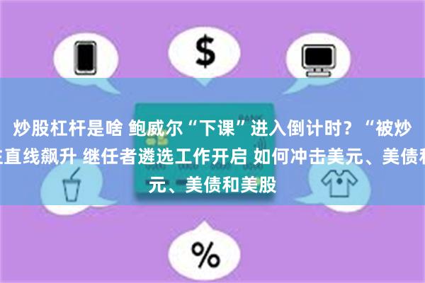 炒股杠杆是啥 鲍威尔“下课”进入倒计时？“被炒”押注直线飙升 继任者遴选工作开启 如何冲击美元、美债和美股