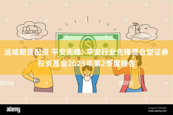 运城期货配资 平安先锋: 平安行业先锋混合型证券投资基金2025年第2季度报告