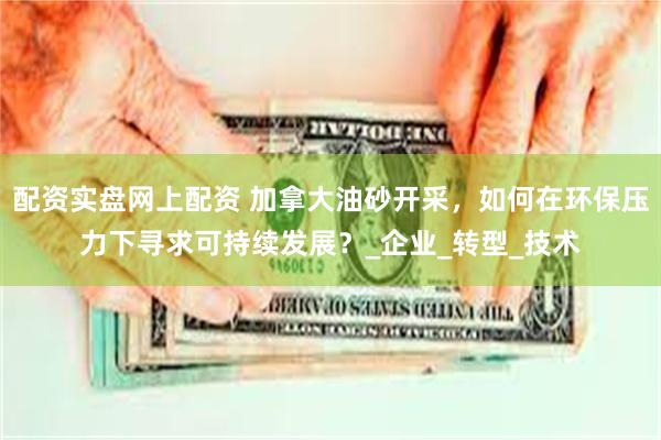 配资实盘网上配资 加拿大油砂开采，如何在环保压力下寻求可持续发展？_企业_转型_技术