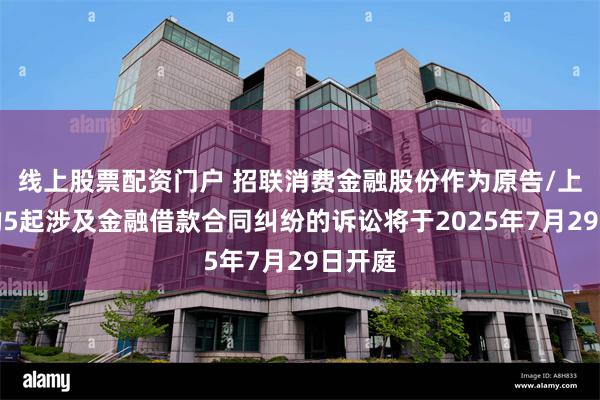 线上股票配资门户 招联消费金融股份作为原告/上诉人的5起涉及金融借款合同纠纷的诉讼将于2025年7月29日开庭