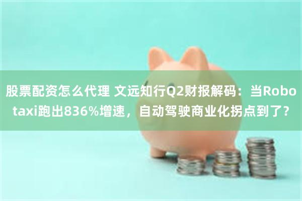 股票配资怎么代理 文远知行Q2财报解码：当Robotaxi跑出836%增速，自动驾驶商业化拐点到了？