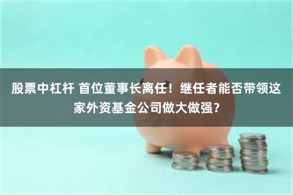 股票中杠杆 首位董事长离任！继任者能否带领这家外资基金公司做大做强？