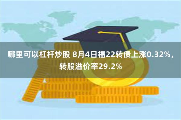 哪里可以杠杆炒股 8月4日福22转债上涨0.32%，转股溢价率29.2%