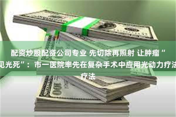 配资炒股配资公司专业 先切除再照射 让肿瘤“见光死”：市一医院率先在复杂手术中应用光动力疗法