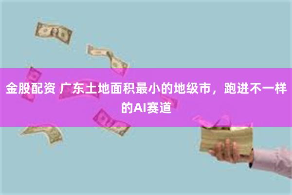 金股配资 广东土地面积最小的地级市，跑进不一样的AI赛道