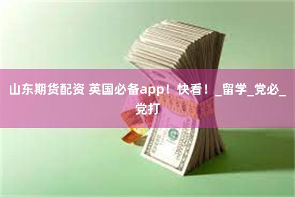 山东期货配资 英国必备app！快看！_留学_党必_党打