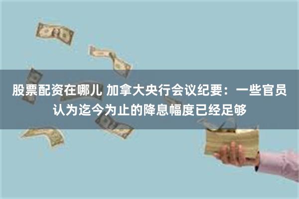 股票配资在哪儿 加拿大央行会议纪要：一些官员认为迄今为止的降息幅度已经足够