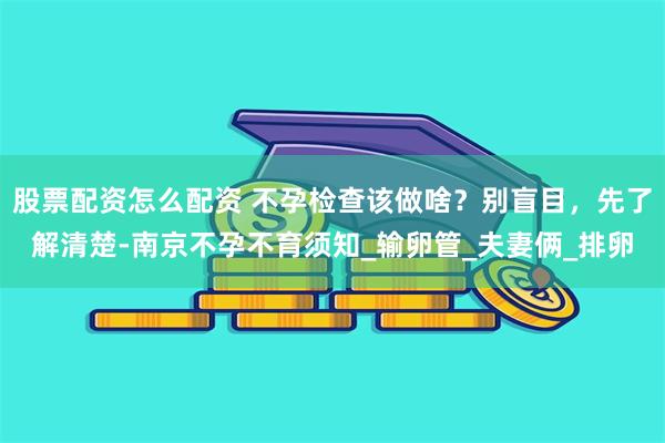 股票配资怎么配资 不孕检查该做啥？别盲目，先了解清楚-南京不孕不育须知_输卵管_夫妻俩_排卵