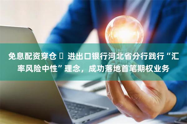 免息配资穿仓 进出口银行河北省分行践行“汇率风险中性”理念,成功落地首笔期权业务