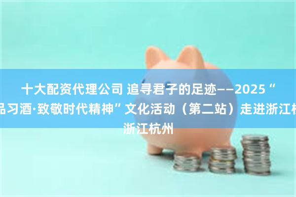 十大配资代理公司 追寻君子的足迹——2025“君品习酒·致敬时代精神”文化活动（第二站）走进浙江杭州