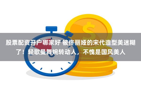 股票配资开户哪家好 被佟丽娅的宋代造型美迷糊了！轻歌曼舞婉转动人，不愧是国风美人