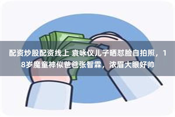 配资炒股配资线上 袁咏仪儿子晒怼脸自拍照，18岁魔童神似爸爸张智霖，浓眉大眼好帅