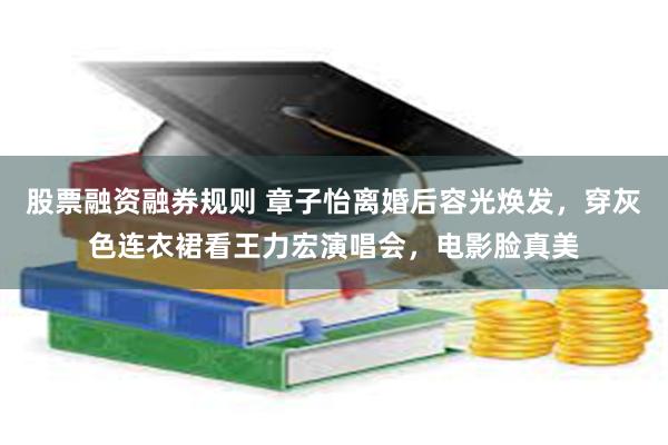 股票融资融券规则 章子怡离婚后容光焕发，穿灰色连衣裙看王力宏演唱会，电影脸真美